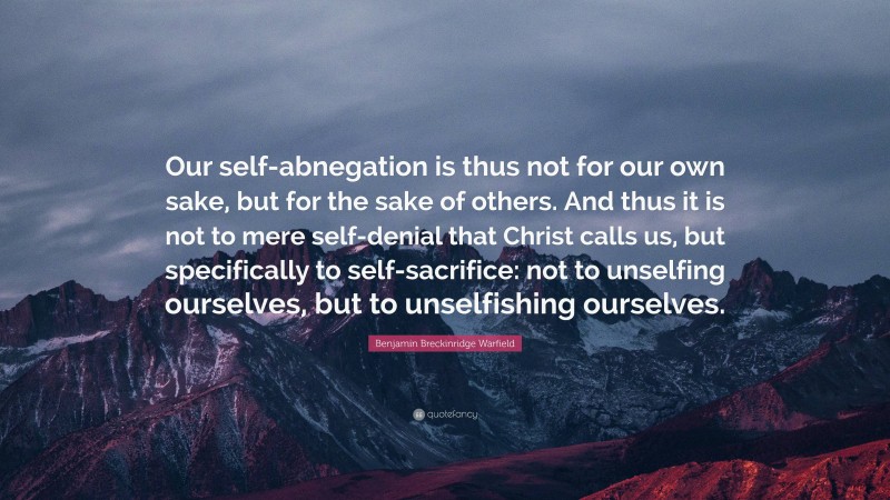 Benjamin Breckinridge Warfield Quote: “Our self-abnegation is thus not for our own sake, but for the sake of others. And thus it is not to mere self-denial that Christ calls us, but specifically to self-sacrifice: not to unselfing ourselves, but to unselfishing ourselves.”