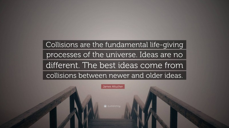 James Altucher Quote: “Collisions are the fundamental life-giving processes of the universe. Ideas are no different. The best ideas come from collisions between newer and older ideas.”