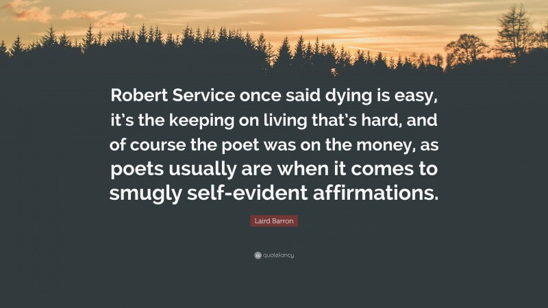 Laird Barron Quote: “Robert Service once said dying is easy, it’s the keeping on living that’s hard, and of course the poet was on the money, as poets usually are when it comes to smugly self-evident affirmations.”