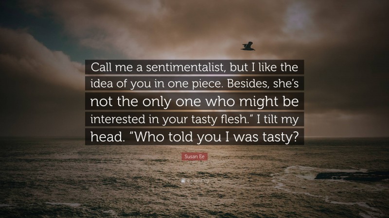 Susan Ee Quote: “Call me a sentimentalist, but I like the idea of you in one piece. Besides, she’s not the only one who might be interested in your tasty flesh.” I tilt my head. “Who told you I was tasty?”