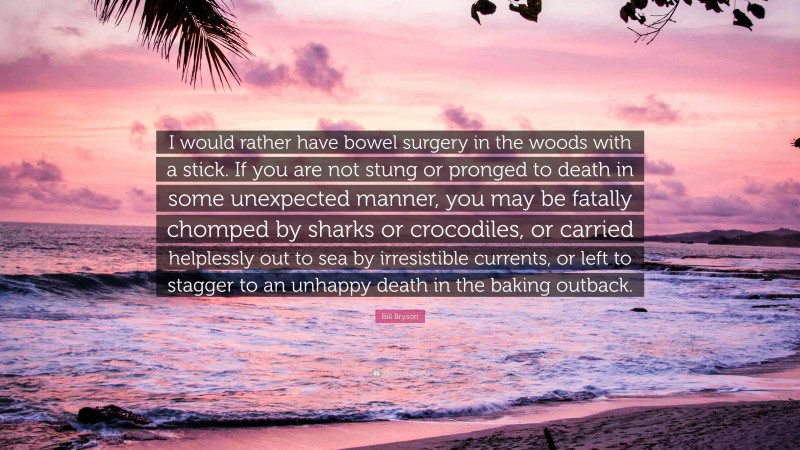Bill Bryson Quote: “I would rather have bowel surgery in the woods with a stick. If you are not stung or pronged to death in some unexpected manner, you may be fatally chomped by sharks or crocodiles, or carried helplessly out to sea by irresistible currents, or left to stagger to an unhappy death in the baking outback.”