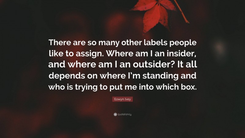 Eowyn Ivey Quote: “There are so many other labels people like to assign. Where am I an insider, and where am I an outsider? It all depends on where I’m standing and who is trying to put me into which box.”