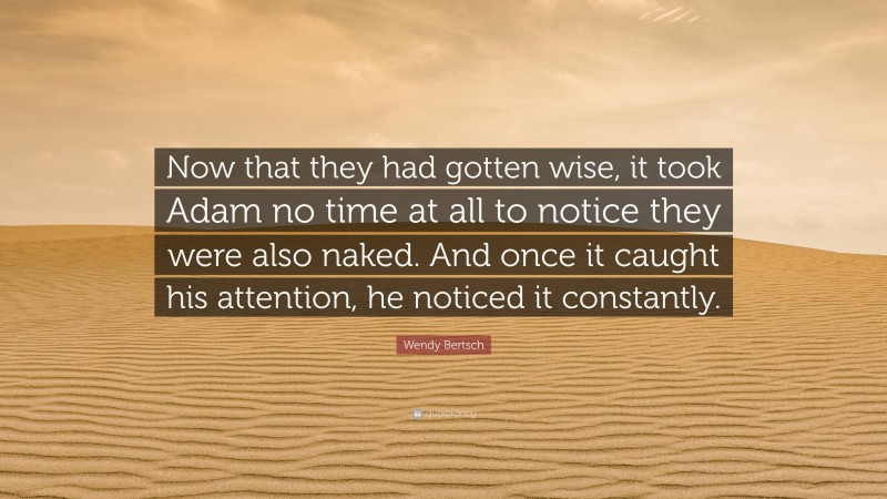 Wendy Bertsch Quote: “Now that they had gotten wise, it took Adam no time at all to notice they were also naked. And once it caught his attention, he noticed it constantly.”