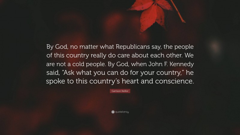 Garrison Keillor Quote: “By God, no matter what Republicans say, the people of this country really do care about each other. We are not a cold people. By God, when John F. Kennedy said, “Ask what you can do for your country,” he spoke to this country’s heart and conscience.”