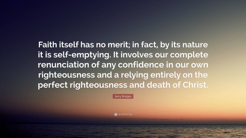 Jerry Bridges Quote: “Faith itself has no merit; in fact, by its nature it is self-emptying. It involves our complete renunciation of any confidence in our own righteousness and a relying entirely on the perfect righteousness and death of Christ.”