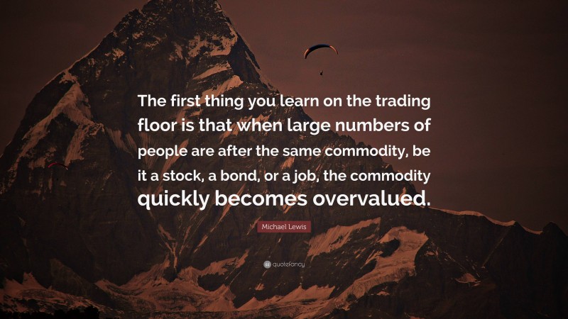 Michael Lewis Quote: “The first thing you learn on the trading floor is that when large numbers of people are after the same commodity, be it a stock, a bond, or a job, the commodity quickly becomes overvalued.”