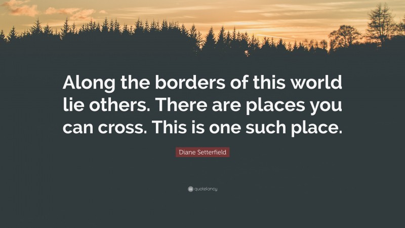 Diane Setterfield Quote: “Along the borders of this world lie others. There are places you can cross. This is one such place.”