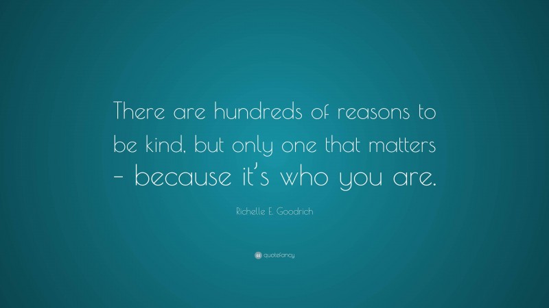 Richelle E. Goodrich Quote: “There are hundreds of reasons to be kind, but only one that matters – because it’s who you are.”