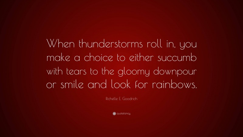 Richelle E. Goodrich Quote: “When thunderstorms roll in, you make a choice to either succumb with tears to the gloomy downpour or smile and look for rainbows.”