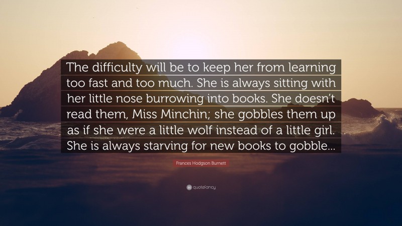 Frances Hodgson Burnett Quote: “The difficulty will be to keep her from learning too fast and too much. She is always sitting with her little nose burrowing into books. She doesn’t read them, Miss Minchin; she gobbles them up as if she were a little wolf instead of a little girl. She is always starving for new books to gobble...”