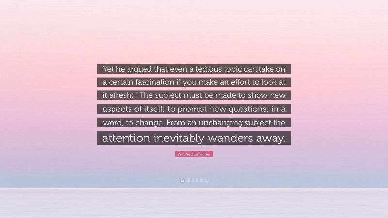 Winifred Gallagher Quote: “Yet he argued that even a tedious topic can take on a certain fascination if you make an effort to look at it afresh: “The subject must be made to show new aspects of itself; to prompt new questions; in a word, to change. From an unchanging subject the attention inevitably wanders away.”