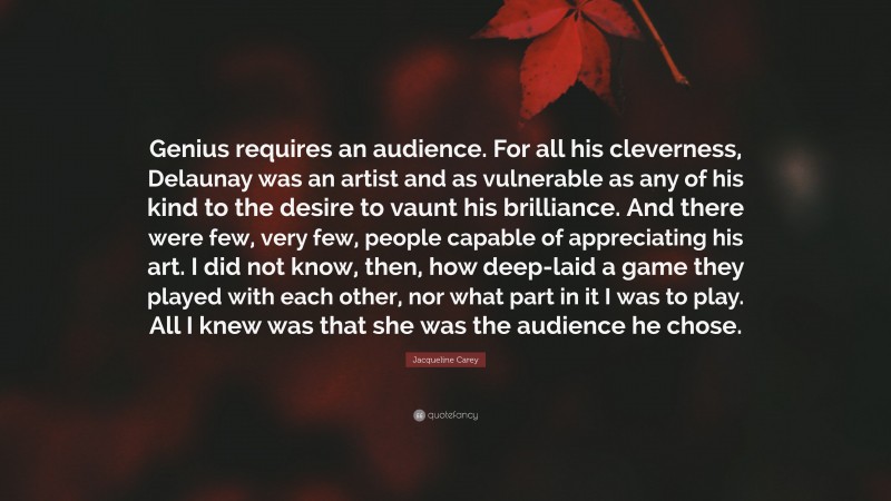 Jacqueline Carey Quote: “Genius requires an audience. For all his cleverness, Delaunay was an artist and as vulnerable as any of his kind to the desire to vaunt his brilliance. And there were few, very few, people capable of appreciating his art. I did not know, then, how deep-laid a game they played with each other, nor what part in it I was to play. All I knew was that she was the audience he chose.”