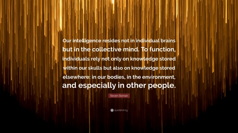 Steven Sloman Quote: “Our intelligence resides not in individual brains but in the collective mind. To function, individuals rely not only on knowledge stored within our skulls but also on knowledge stored elsewhere: in our bodies, in the environment, and especially in other people.”