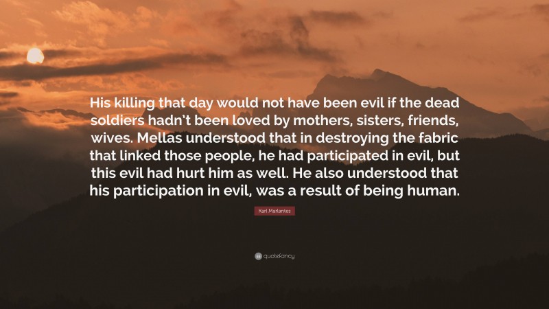 Karl Marlantes Quote: “His killing that day would not have been evil if the dead soldiers hadn’t been loved by mothers, sisters, friends, wives. Mellas understood that in destroying the fabric that linked those people, he had participated in evil, but this evil had hurt him as well. He also understood that his participation in evil, was a result of being human.”