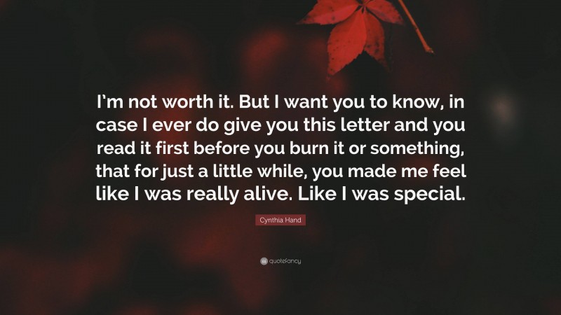 Cynthia Hand Quote: “I’m not worth it. But I want you to know, in case I ever do give you this letter and you read it first before you burn it or something, that for just a little while, you made me feel like I was really alive. Like I was special.”