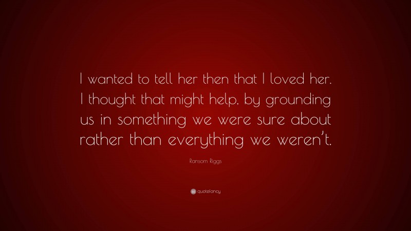 Ransom Riggs Quote: “I wanted to tell her then that I loved her. I thought that might help, by grounding us in something we were sure about rather than everything we weren’t.”