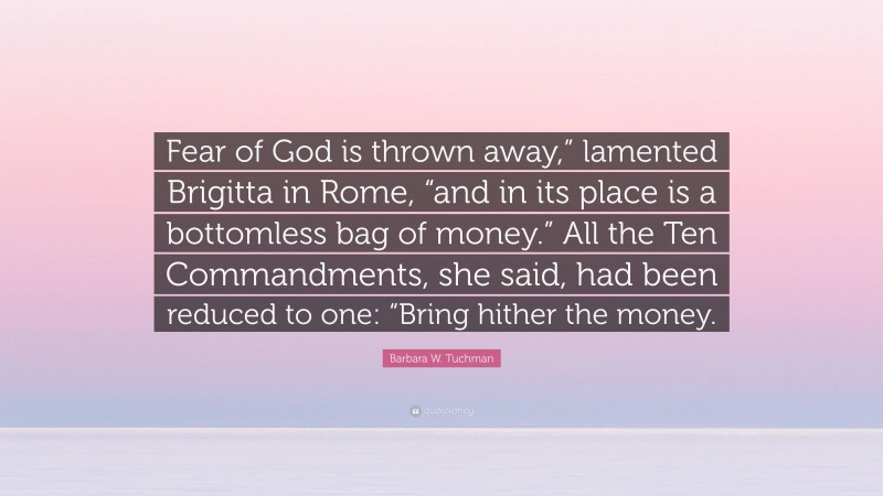 Barbara W. Tuchman Quote: “Fear of God is thrown away,” lamented Brigitta in Rome, “and in its place is a bottomless bag of money.” All the Ten Commandments, she said, had been reduced to one: “Bring hither the money.”