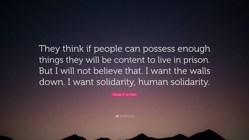 Ursula K. Le Guin Quote: “They think if people can possess enough things they will be content to live in prison. But I will not believe that. I want the walls down. I want solidarity, human solidarity.”
