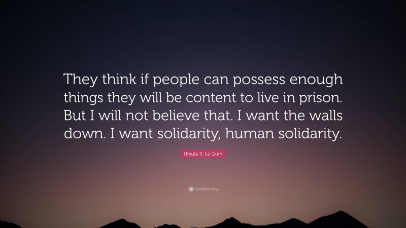 Ursula K. Le Guin Quote: “They think if people can possess enough things they will be content to live in prison. But I will not believe that. I want the walls down. I want solidarity, human solidarity.”