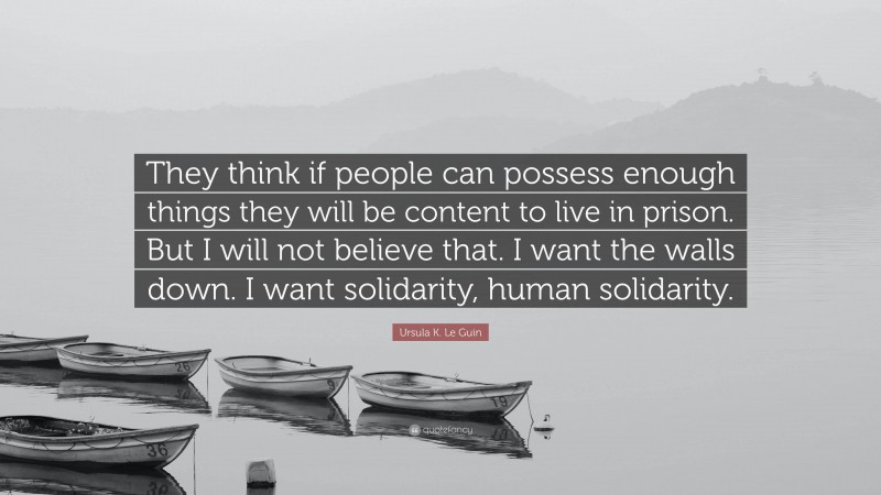 Ursula K. Le Guin Quote: “They think if people can possess enough things they will be content to live in prison. But I will not believe that. I want the walls down. I want solidarity, human solidarity.”