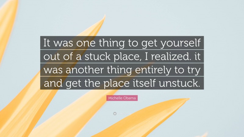Michelle Obama Quote: “It was one thing to get yourself out of a stuck place, I realized. it was another thing entirely to try and get the place itself unstuck.”