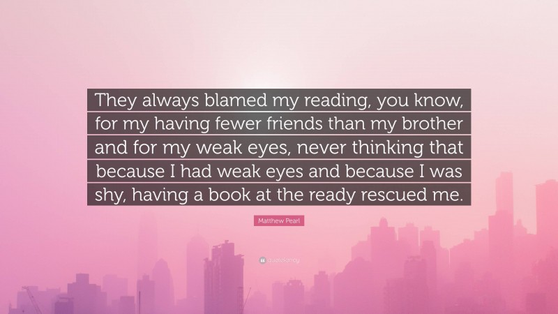 Matthew Pearl Quote: “They always blamed my reading, you know, for my having fewer friends than my brother and for my weak eyes, never thinking that because I had weak eyes and because I was shy, having a book at the ready rescued me.”