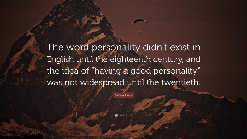 Susan Cain Quote: “The word personality didn’t exist in English until the eighteenth century, and the idea of “having a good personality” was not widespread until the twentieth.”