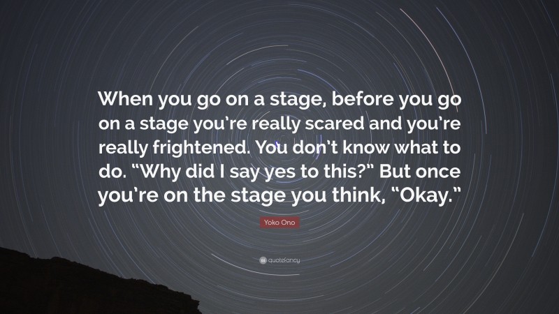 Yoko Ono Quote: “When you go on a stage, before you go on a stage you’re really scared and you’re really frightened. You don’t know what to do. “Why did I say yes to this?” But once you’re on the stage you think, “Okay.””
