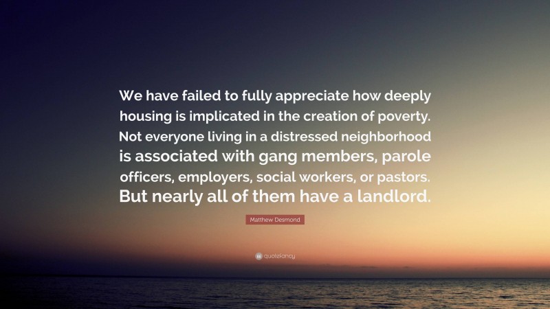 Matthew Desmond Quote: “We have failed to fully appreciate how deeply housing is implicated in the creation of poverty. Not everyone living in a distressed neighborhood is associated with gang members, parole officers, employers, social workers, or pastors. But nearly all of them have a landlord.”