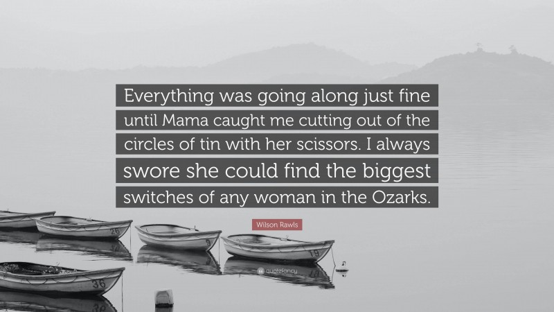 Wilson Rawls Quote: “Everything was going along just fine until Mama caught me cutting out of the circles of tin with her scissors. I always swore she could find the biggest switches of any woman in the Ozarks.”
