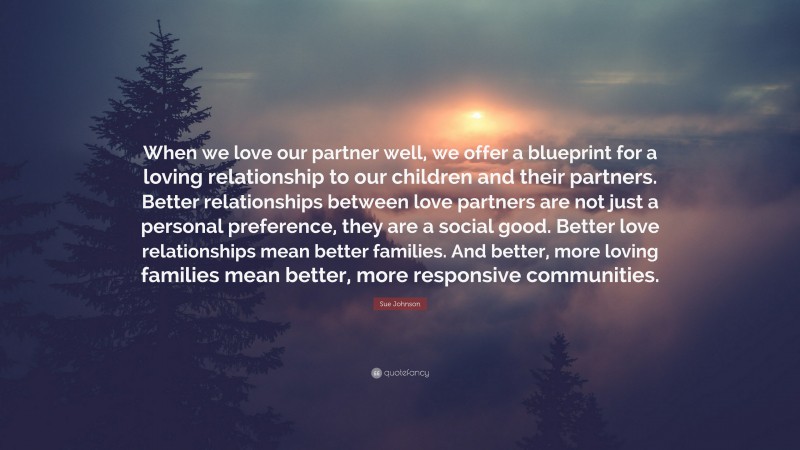 Sue Johnson Quote: “When we love our partner well, we offer a blueprint for a loving relationship to our children and their partners. Better relationships between love partners are not just a personal preference, they are a social good. Better love relationships mean better families. And better, more loving families mean better, more responsive communities.”