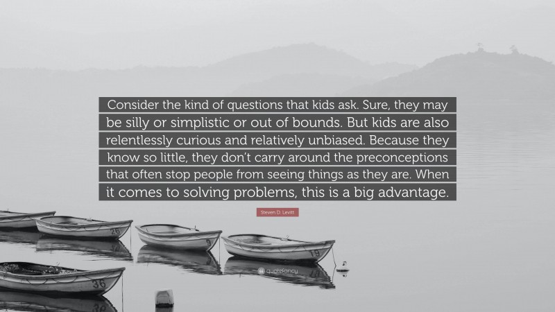 Steven D. Levitt Quote: “Consider the kind of questions that kids ask. Sure, they may be silly or simplistic or out of bounds. But kids are also relentlessly curious and relatively unbiased. Because they know so little, they don’t carry around the preconceptions that often stop people from seeing things as they are. When it comes to solving problems, this is a big advantage.”