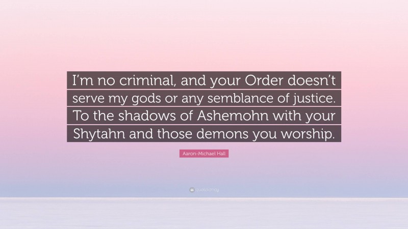 Aaron-Michael Hall Quote: “I’m no criminal, and your Order doesn’t serve my gods or any semblance of justice. To the shadows of Ashemohn with your Shytahn and those demons you worship.”