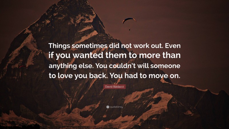 David Baldacci Quote: “Things sometimes did not work out. Even if you wanted them to more than anything else. You couldn’t will someone to love you back. You had to move on.”