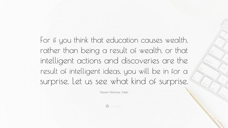 Nassim Nicholas Taleb Quote: “For if you think that education causes wealth, rather than being a result of wealth, or that intelligent actions and discoveries are the result of intelligent ideas, you will be in for a surprise. Let us see what kind of surprise.”