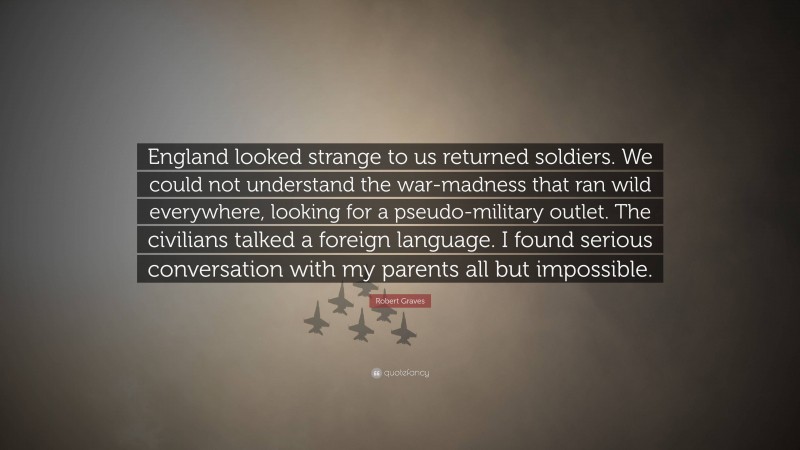 Robert Graves Quote: “England looked strange to us returned soldiers. We could not understand the war-madness that ran wild everywhere, looking for a pseudo-military outlet. The civilians talked a foreign language. I found serious conversation with my parents all but impossible.”