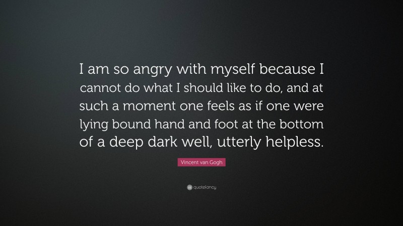 Vincent van Gogh Quote: “I am so angry with myself because I cannot do what I should like to do, and at such a moment one feels as if one were lying bound hand and foot at the bottom of a deep dark well, utterly helpless.”