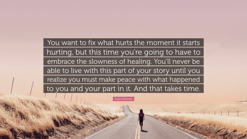 Susan Meissner Quote: “You want to fix what hurts the moment it starts hurting, but this time you’re going to have to embrace the slowness of healing. You’ll never be able to live with this part of your story until you realize you must make peace with what happened to you and your part in it. And that takes time.”