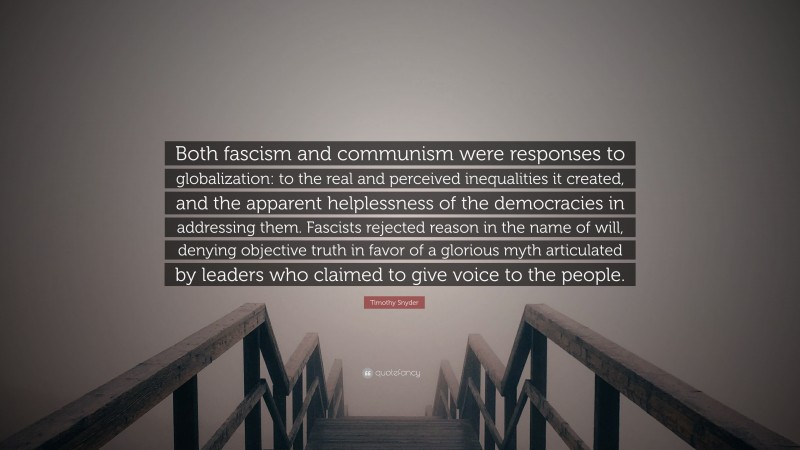 Timothy Snyder Quote: “Both fascism and communism were responses to globalization: to the real and perceived inequalities it created, and the apparent helplessness of the democracies in addressing them. Fascists rejected reason in the name of will, denying objective truth in favor of a glorious myth articulated by leaders who claimed to give voice to the people.”
