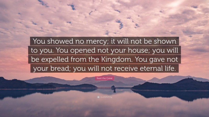 Basil the Great Quote: “You showed no mercy; it will not be shown to you. You opened not your house; you will be expelled from the Kingdom. You gave not your bread; you will not receive eternal life.”