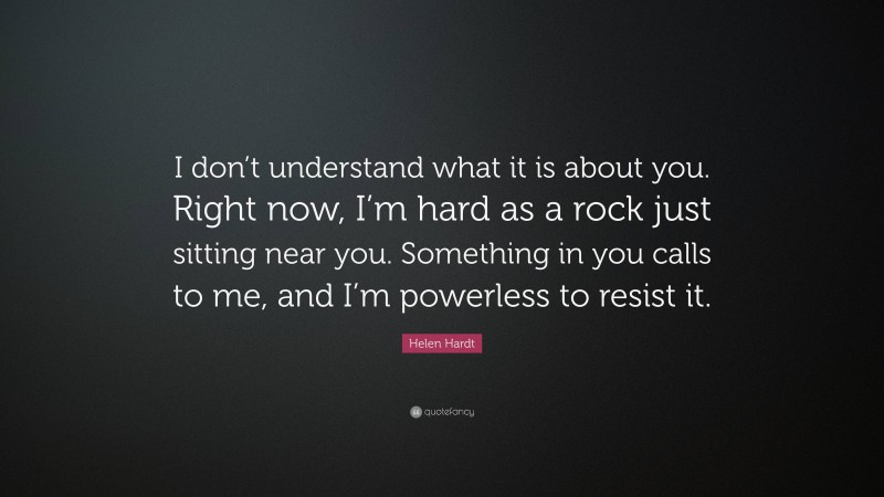 Helen Hardt Quote: “I don’t understand what it is about you. Right now, I’m hard as a rock just sitting near you. Something in you calls to me, and I’m powerless to resist it.”