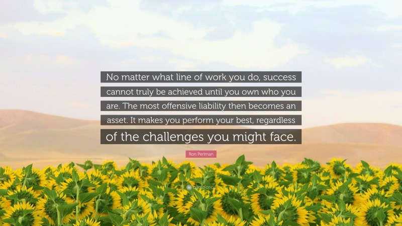 Ron Perlman Quote: “No matter what line of work you do, success cannot truly be achieved until you own who you are. The most offensive liability then becomes an asset. It makes you perform your best, regardless of the challenges you might face.”