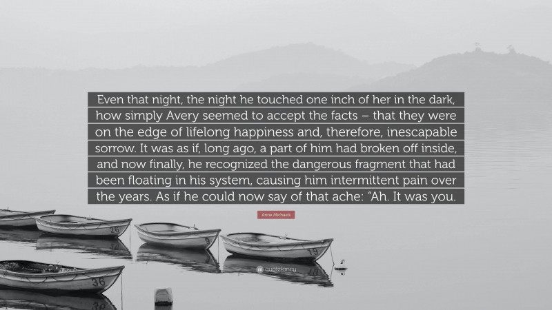 Anne Michaels Quote: “Even that night, the night he touched one inch of her in the dark, how simply Avery seemed to accept the facts – that they were on the edge of lifelong happiness and, therefore, inescapable sorrow. It was as if, long ago, a part of him had broken off inside, and now finally, he recognized the dangerous fragment that had been floating in his system, causing him intermittent pain over the years. As if he could now say of that ache: “Ah. It was you.”