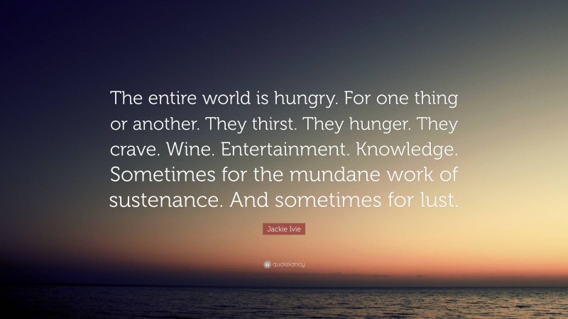 Jackie Ivie Quote: “The entire world is hungry. For one thing or another. They thirst. They hunger. They crave. Wine. Entertainment. Knowledge. Sometimes for the mundane work of sustenance. And sometimes for lust.”