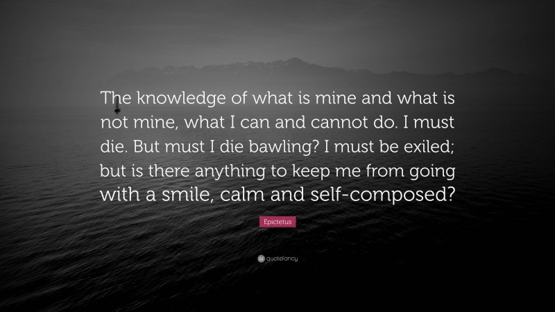 Epictetus Quote: “The knowledge of what is mine and what is not mine, what I can and cannot do. I must die. But must I die bawling? I must be exiled; but is there anything to keep me from going with a smile, calm and self-composed?”