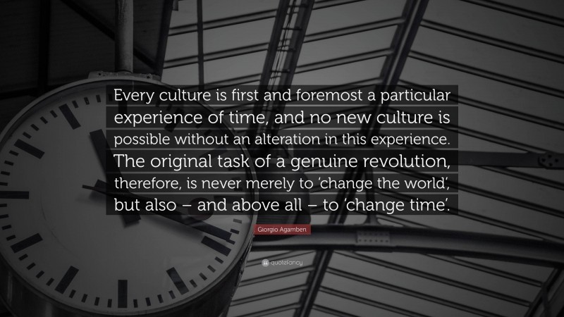Giorgio Agamben Quote: “Every culture is first and foremost a particular experience of time, and no new culture is possible without an alteration in this experience. The original task of a genuine revolution, therefore, is never merely to ‘change the world’, but also – and above all – to ‘change time’.”