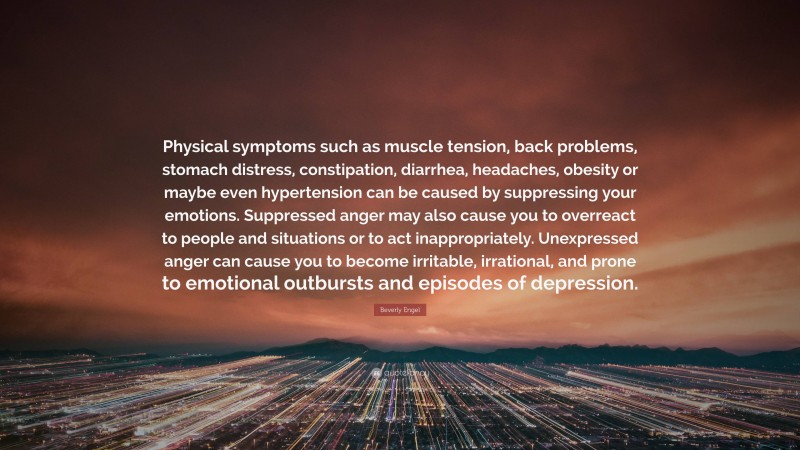 Beverly Engel Quote: “Physical symptoms such as muscle tension, back problems, stomach distress, constipation, diarrhea, headaches, obesity or maybe even hypertension can be caused by suppressing your emotions. Suppressed anger may also cause you to overreact to people and situations or to act inappropriately. Unexpressed anger can cause you to become irritable, irrational, and prone to emotional outbursts and episodes of depression.”