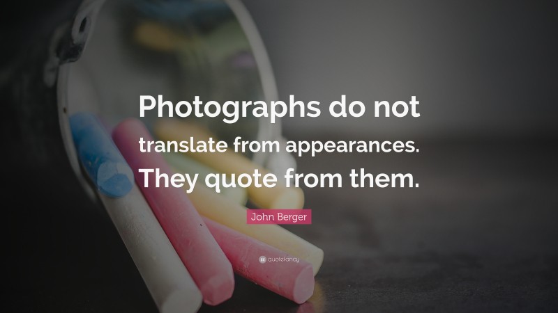 John Berger Quote: “Photographs do not translate from appearances. They quote from them.”