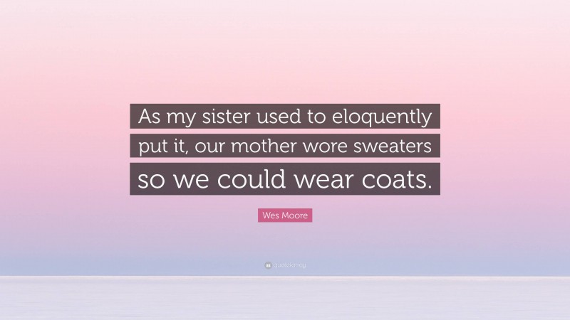 Wes Moore Quote: “As my sister used to eloquently put it, our mother wore sweaters so we could wear coats.”