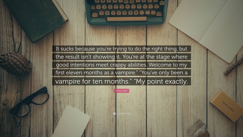 Chloe Neill Quote: “It sucks because you’re trying to do the right thing, but the result isn’t showing it. You’re at the stage where good intentions meet crappy abilities. Welcome to my first eleven months as a vampire.” “You’ve only been a vampire for ten months.” “My point exactly.”